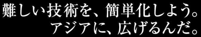 難しい技術を、簡単化しよう。アジアに、広げるんだ。