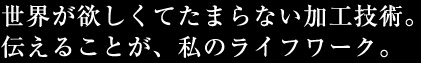 世界が欲しくてたまらない加工技術。伝えることが、私のライフワーク。