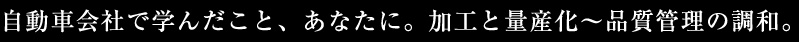 自動車会社で学んだこと、あなたに。加工と量産化～品質管理の調和。