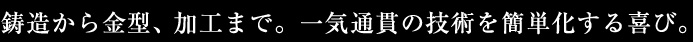 鋳造から金型、加工まで。一気通貫の技術を簡単化する喜び。