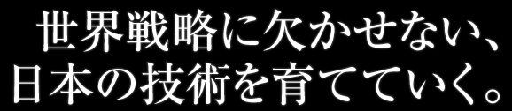 世界戦略に欠かせない、日本の技術を育てていく。