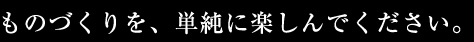 ものづくりを、単純に楽しんでください。今はそれでいい。