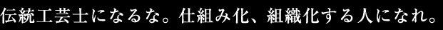 伝統工芸士になるな。仕組み化、組織化する人になれ。