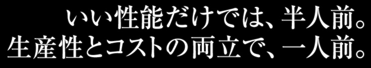 いい性能だけでは、半人前。生産性とコストの両立で、一人前。