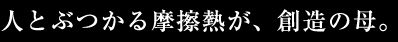 人とぶつかる摩擦熱が、創造の母。